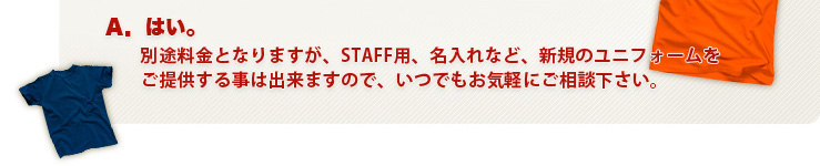 Ａ．はい。別途料金となりますが、STAFF用、名入れなど、新規のユニフォームをご提供する事は出来ますので、いつでもお気軽にご相談下さい。