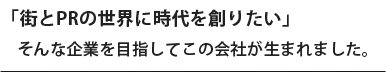 「街とPRの世界に時代を創りたい」　そんな企業を目指してこの会社が生まれました。