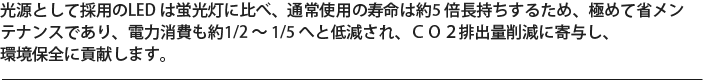 光源として採用のLED は蛍光灯に比べ、通常使用の寿命は約5 倍長持ちするため、極めて省メンテナンスであり、電力消費も約1/2 ～ 1/5 へと低減され、ＣＯ２排出量削減に寄与し、環境保全に貢献します。