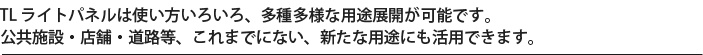 TL ライトパネルは使い方いろいろ、多種多様な用途展開が可能です。公共施設・店舗・道路等、これまでにない、新たな用途にも活用できます。