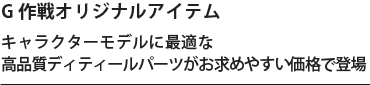 G 作戦オリジナルアイテム。キャラクターモデルに最適な高品質ディティールパーツがお求めやすい価格で登場