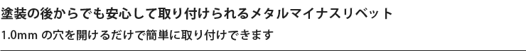塗装の後からでも安心して取り付けられるメタルマイナスリベット 1.0mm の穴を開けるだけで簡単に取り付けできます