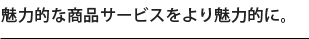 魅力的な商品サービスをより魅力的に。