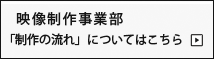 映像制作事業部「制作の流れ」についてはこちら