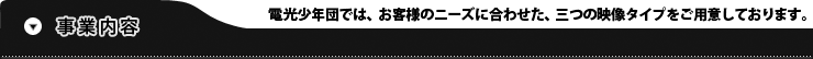 事業内容：電光少年団では、お客様のニーズに合わせた、三つの映像タイプをご用意しております。