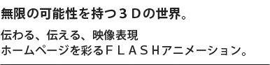 無限の可能性を持つ３Ｄの世界。伝わる、伝える、映像表現ホームページを彩るＦＬＡＳＨアニメーション。